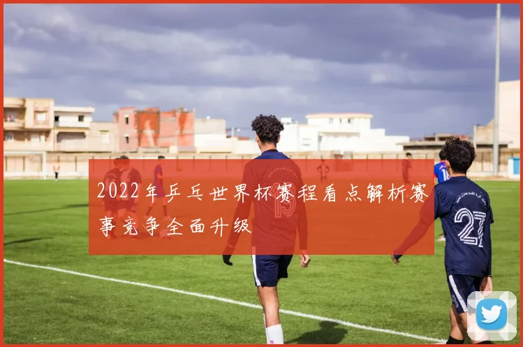 2022年乒乓世界杯赛程看点解析赛事竞争全面升级