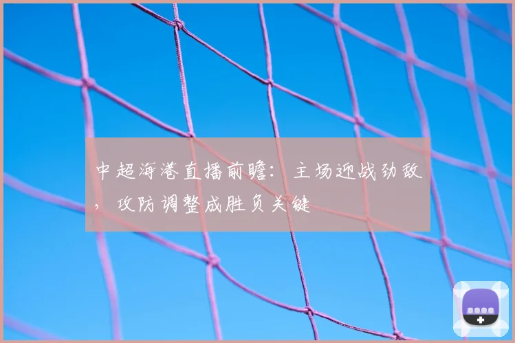 中超海港直播前瞻:主场迎战劲敌,攻防调整成胜负关键