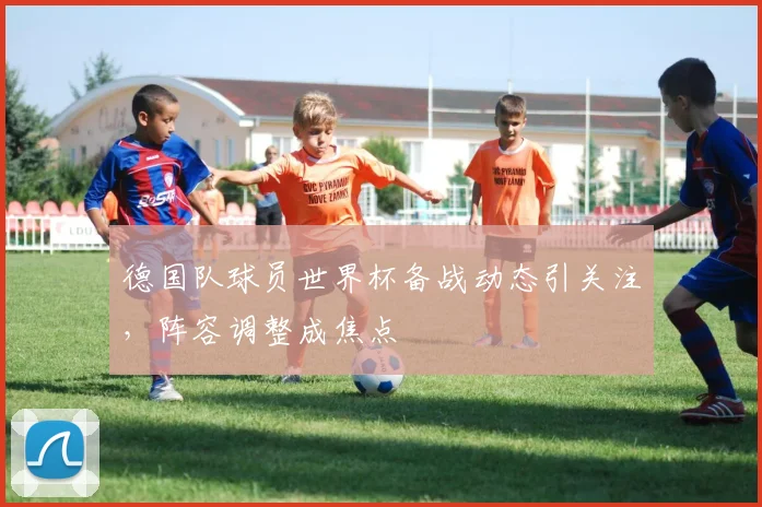 德国队球员世界杯备战动态引关注,阵容调整成焦点