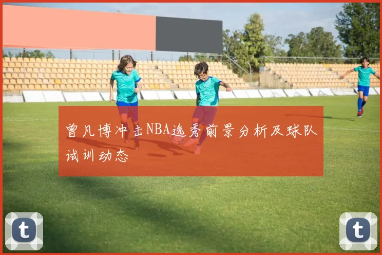 曾凡博冲击NBA选秀前景分析及球队试训动态