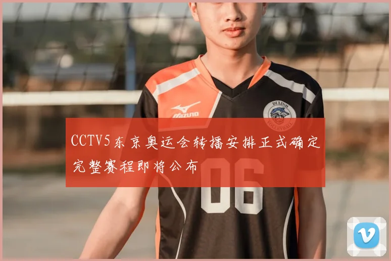 CCTV5东京奥运会转播安排正式确定完整赛程即将公布