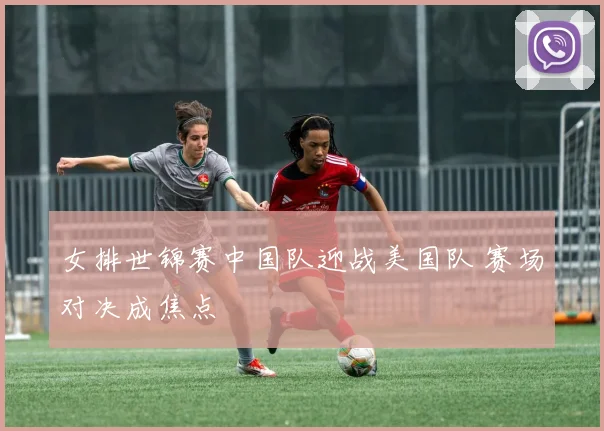 女排世锦赛中国队迎战美国队 赛场对决成焦点