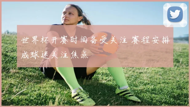 世界杯开赛时间备受关注 赛程安排成球迷关注焦点