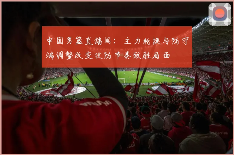 中国男篮直播间：主力轮换与防守端调整改变攻防节奏致胜局面