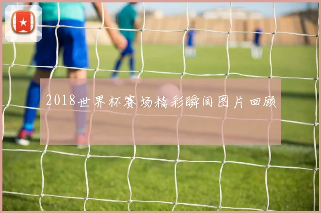 2018世界杯赛场精彩瞬间图片回顾