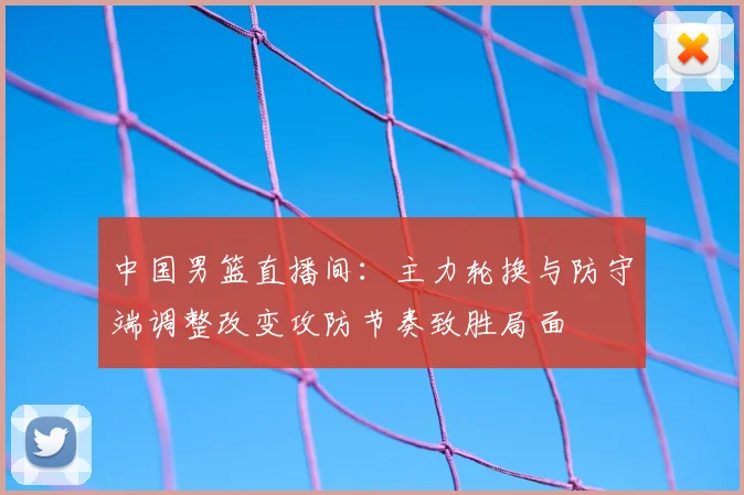 中国男篮直播间：主力轮换与防守端调整改变攻防节奏致胜局面