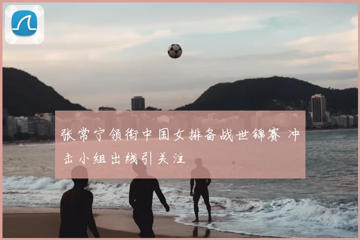 张常宁领衔中国女排备战世锦赛 冲击小组出线引关注