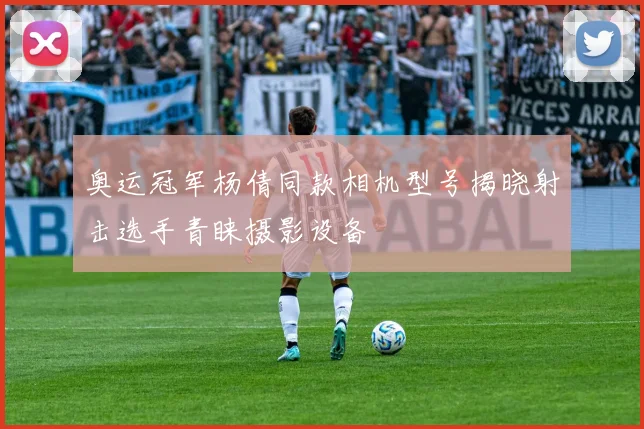 奥运冠军杨倩同款相机型号揭晓射击选手青睐摄影设备