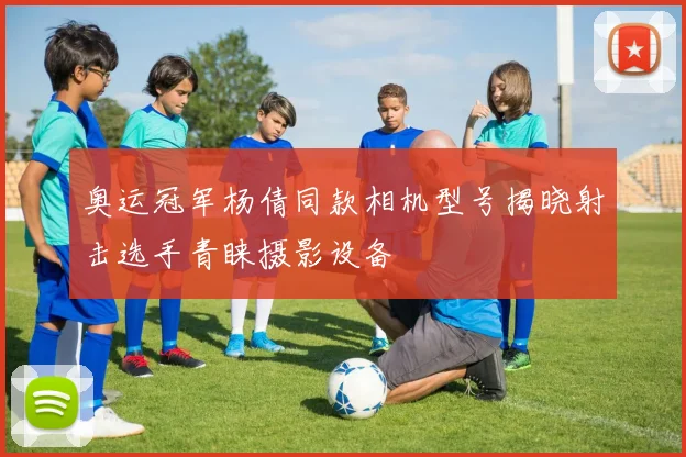 奥运冠军杨倩同款相机型号揭晓射击选手青睐摄影设备