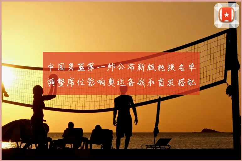 中国男篮第一帅公布新版轮换名单调整席位影响奥运备战和首发搭配