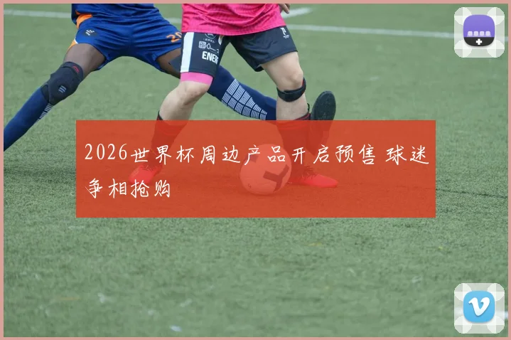 2026世界杯周边产品开启预售 球迷争相抢购