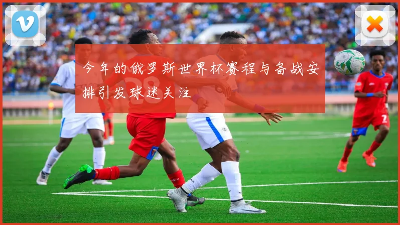 今年的俄罗斯世界杯赛程与备战安排引发球迷关注