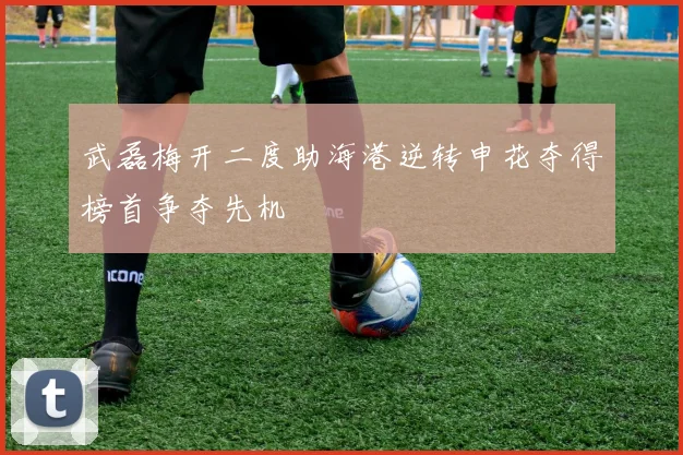 武磊梅开二度助海港逆转申花夺得榜首争夺先机