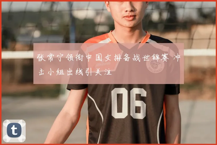 张常宁领衔中国女排备战世锦赛 冲击小组出线引关注