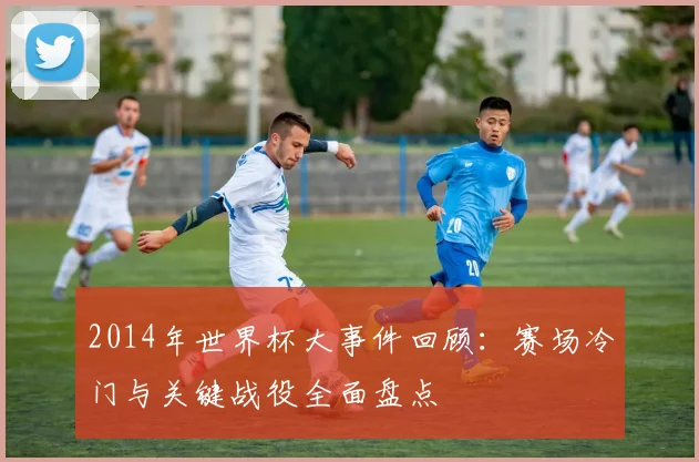 2014年世界杯大事件回顾：赛场冷门与关键战役全面盘点