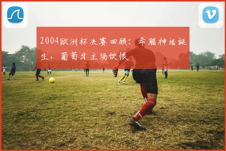 2004欧洲杯决赛回顾：希腊神话诞生，葡萄牙主场饮恨
