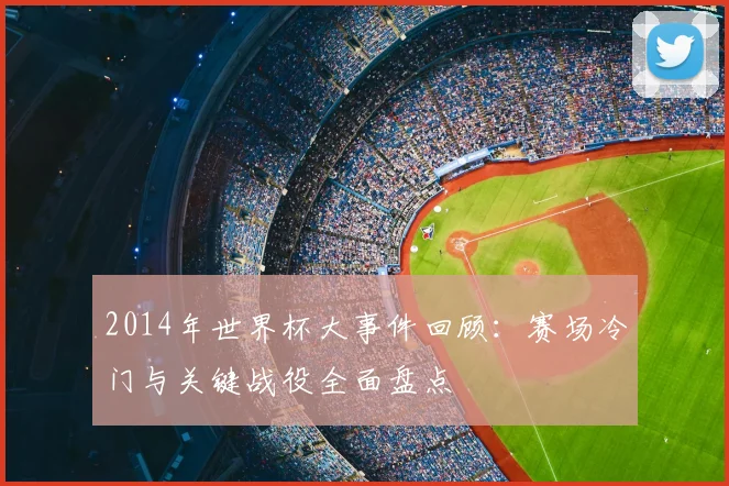2014年世界杯大事件回顾：赛场冷门与关键战役全面盘点