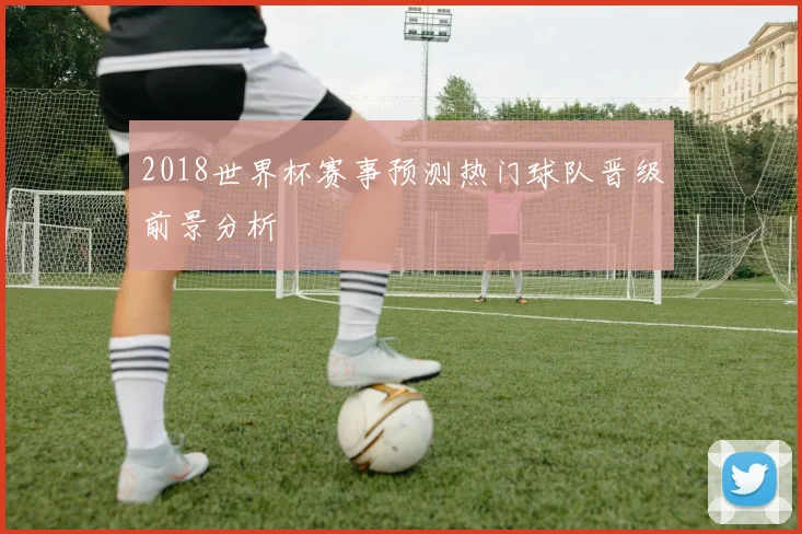2018世界杯赛事预测热门球队晋级前景分析