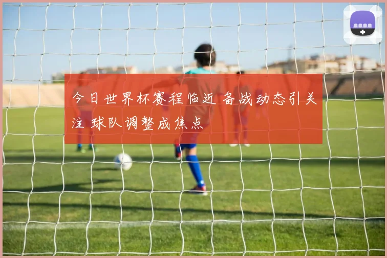 今日世界杯赛程临近 备战动态引关注 球队调整成焦点