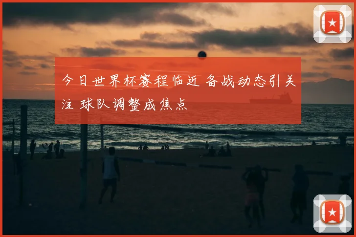 今日世界杯赛程临近 备战动态引关注 球队调整成焦点