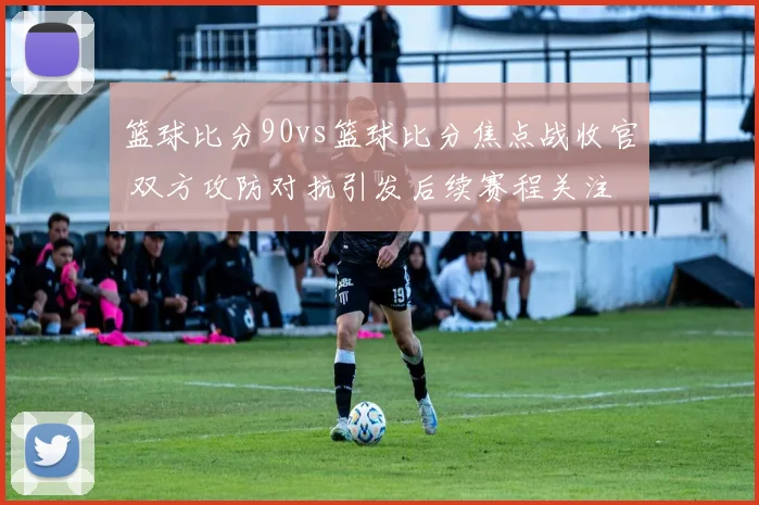 篮球比分90vs篮球比分焦点战收官 双方攻防对抗引发后续赛程关注